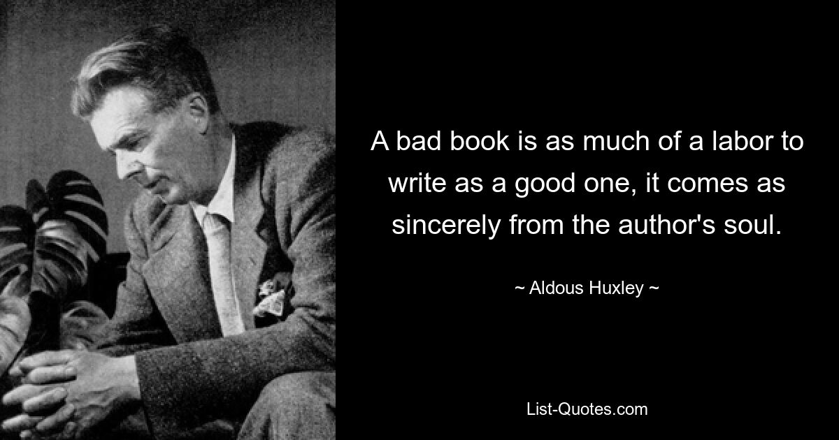 A bad book is as much of a labor to write as a good one, it comes as sincerely from the author's soul. — © Aldous Huxley