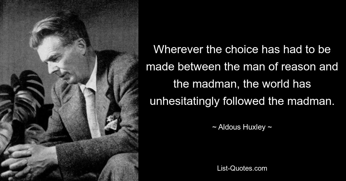 Wherever the choice has had to be made between the man of reason and the madman, the world has unhesitatingly followed the madman. — © Aldous Huxley