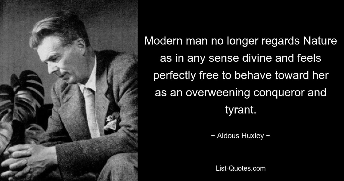 Modern man no longer regards Nature as in any sense divine and feels perfectly free to behave toward her as an overweening conqueror and tyrant. — © Aldous Huxley