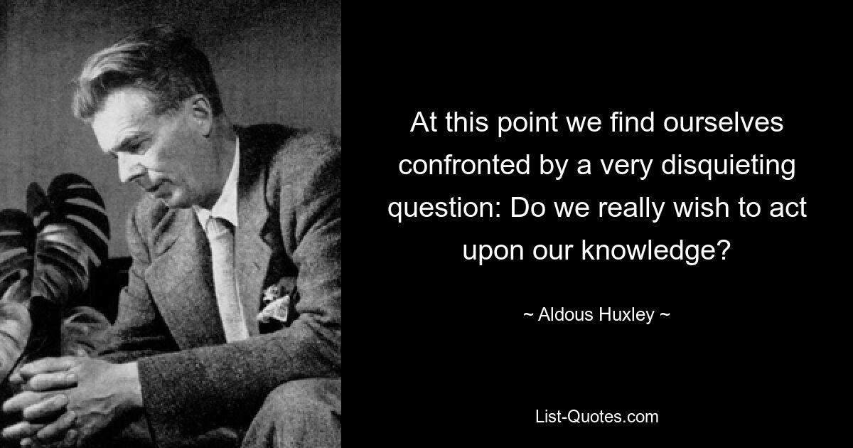 At this point we find ourselves confronted by a very disquieting question: Do we really wish to act upon our knowledge? — © Aldous Huxley