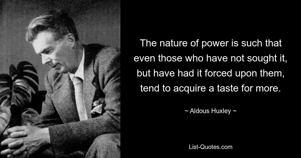 The nature of power is such that even those who have not sought it, but have had it forced upon them, tend to acquire a taste for more. — © Aldous Huxley