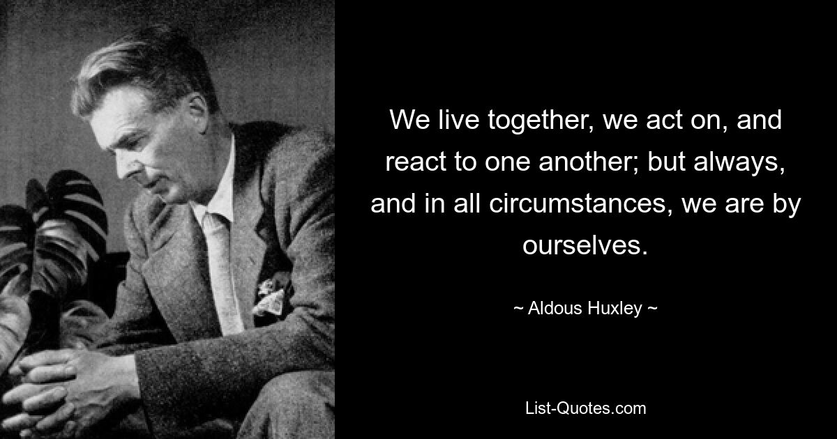 We live together, we act on, and react to one another; but always, and in all circumstances, we are by ourselves. — © Aldous Huxley