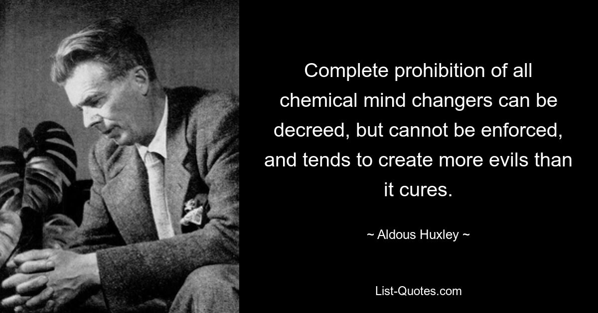 Complete prohibition of all chemical mind changers can be decreed, but cannot be enforced, and tends to create more evils than it cures. — © Aldous Huxley