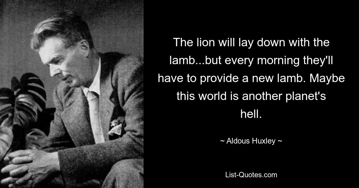 The lion will lay down with the lamb...but every morning they'll have to provide a new lamb. Maybe this world is another planet's hell. — © Aldous Huxley