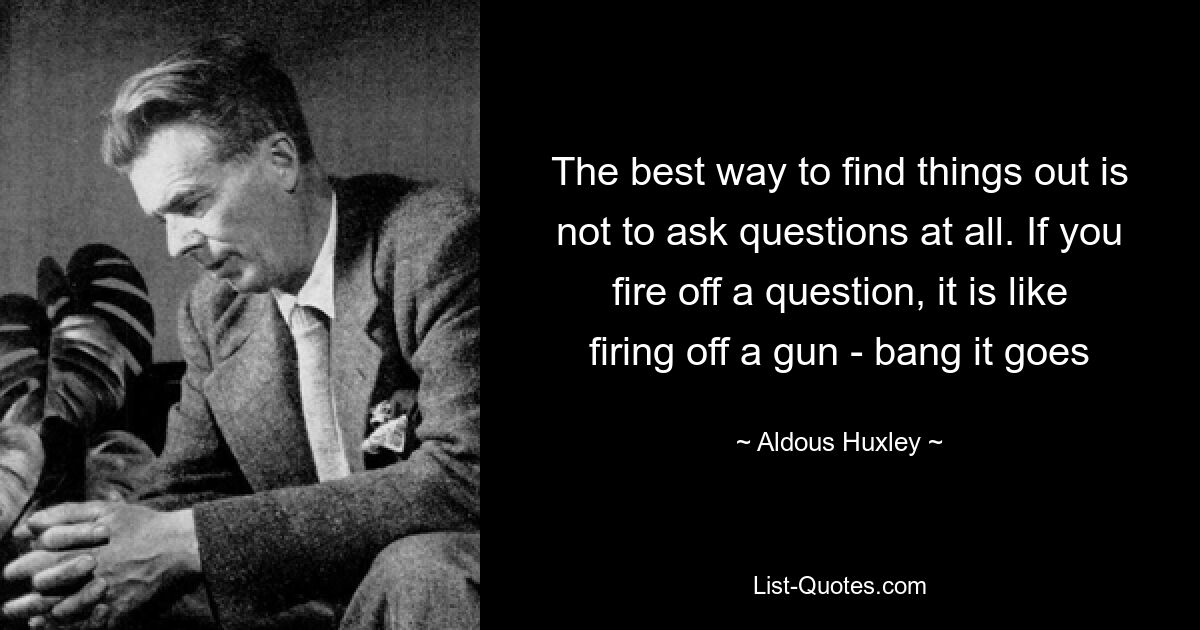 The best way to find things out is not to ask questions at all. If you fire off a question, it is like firing off a gun - bang it goes — © Aldous Huxley