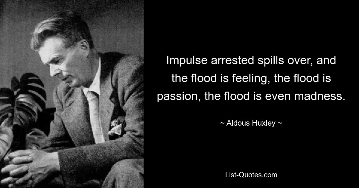 Impulse arrested spills over, and the flood is feeling, the flood is passion, the flood is even madness. — © Aldous Huxley