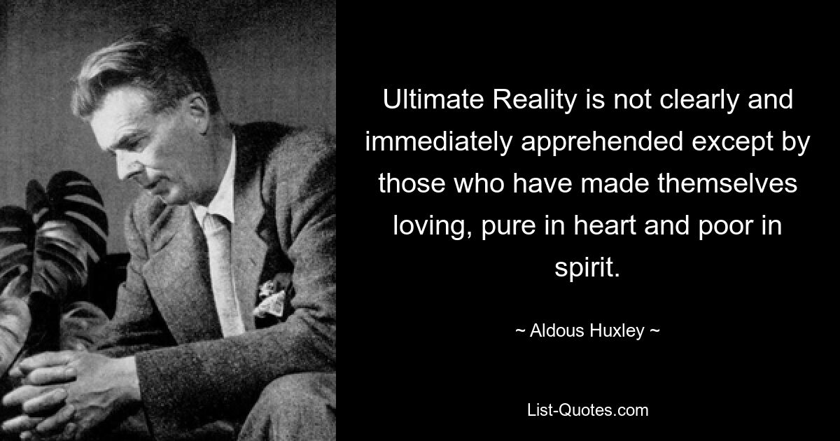 Ultimate Reality is not clearly and immediately apprehended except by those who have made themselves loving, pure in heart and poor in spirit. — © Aldous Huxley