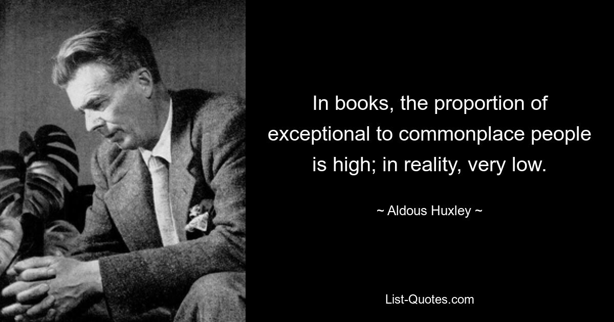 In books, the proportion of exceptional to commonplace people is high; in reality, very low. — © Aldous Huxley