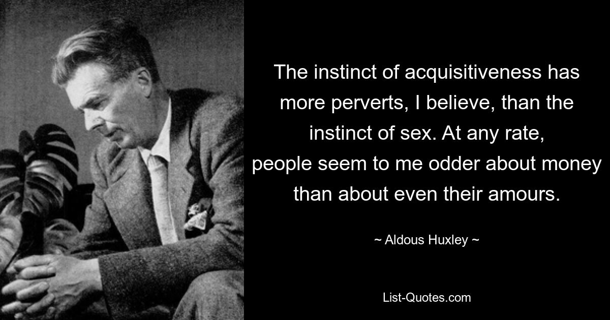 The instinct of acquisitiveness has more perverts, I believe, than the instinct of sex. At any rate, people seem to me odder about money than about even their amours. — © Aldous Huxley