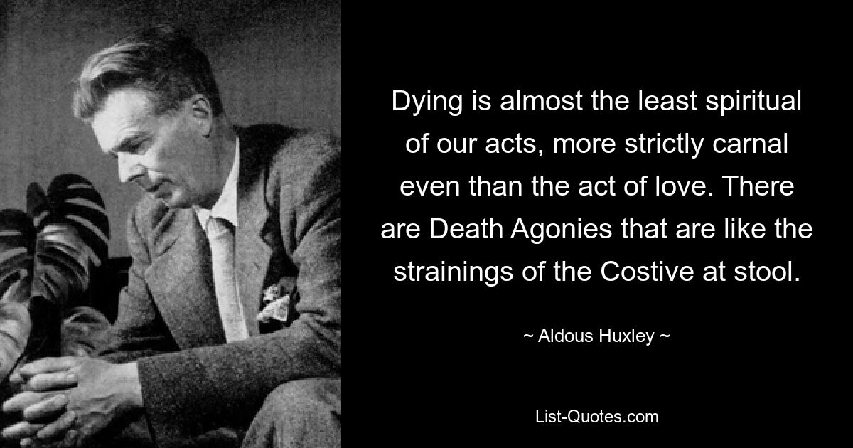 Dying is almost the least spiritual of our acts, more strictly carnal even than the act of love. There are Death Agonies that are like the strainings of the Costive at stool. — © Aldous Huxley