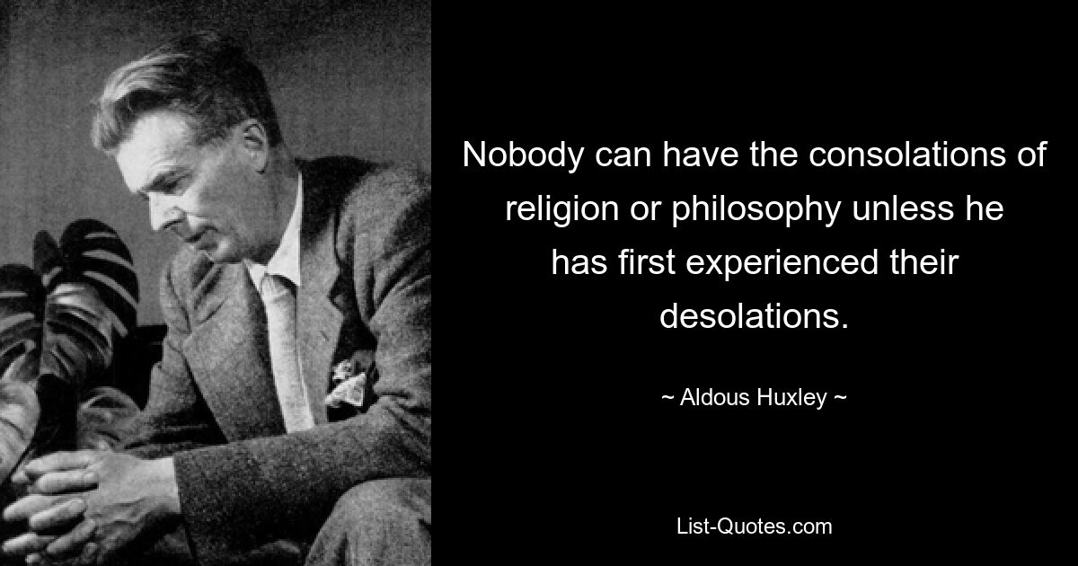 Nobody can have the consolations of religion or philosophy unless he has first experienced their desolations. — © Aldous Huxley