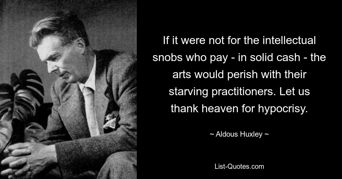 If it were not for the intellectual snobs who pay - in solid cash - the arts would perish with their starving practitioners. Let us thank heaven for hypocrisy. — © Aldous Huxley