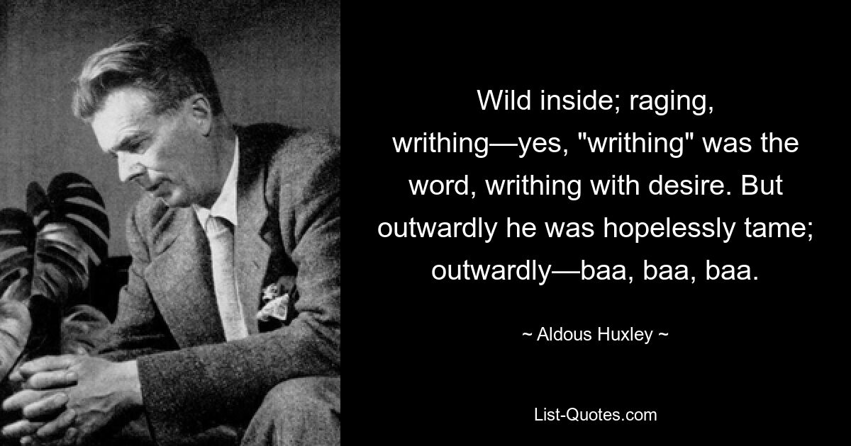 Wild inside; raging, writhing—yes, "writhing" was the word, writhing with desire. But outwardly he was hopelessly tame; outwardly—baa, baa, baa. — © Aldous Huxley