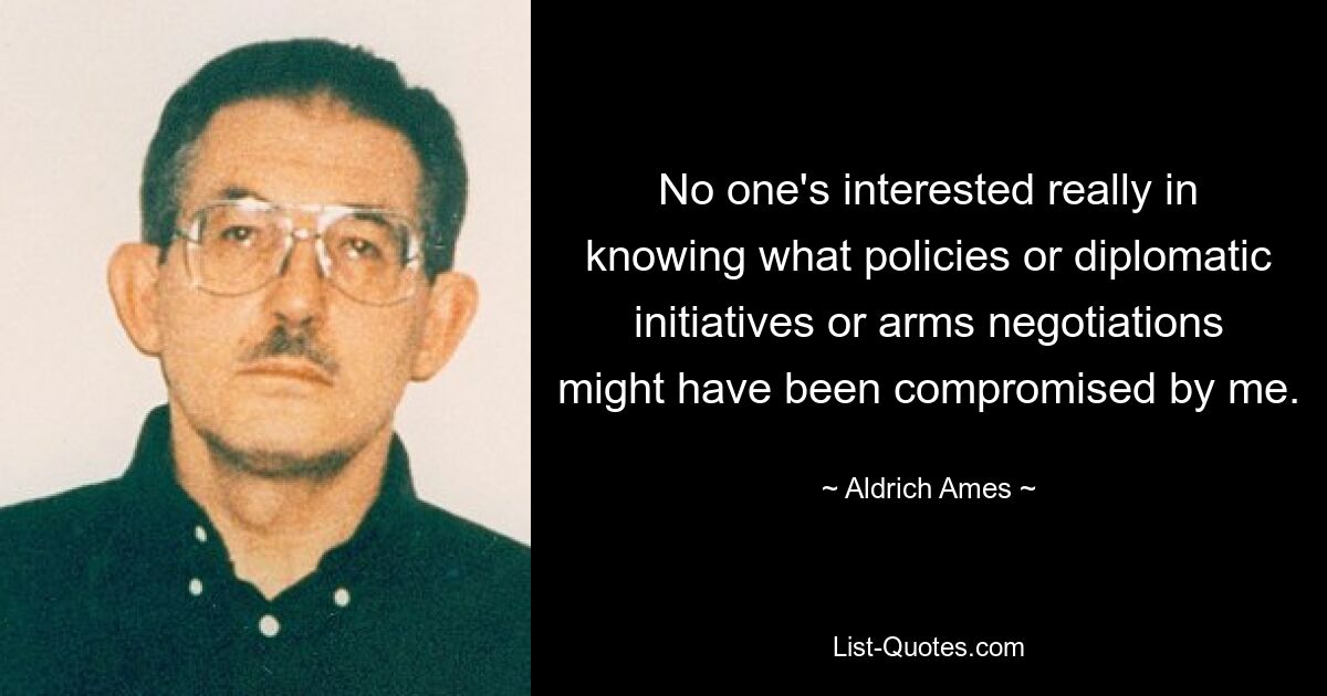 No one's interested really in knowing what policies or diplomatic initiatives or arms negotiations might have been compromised by me. — © Aldrich Ames