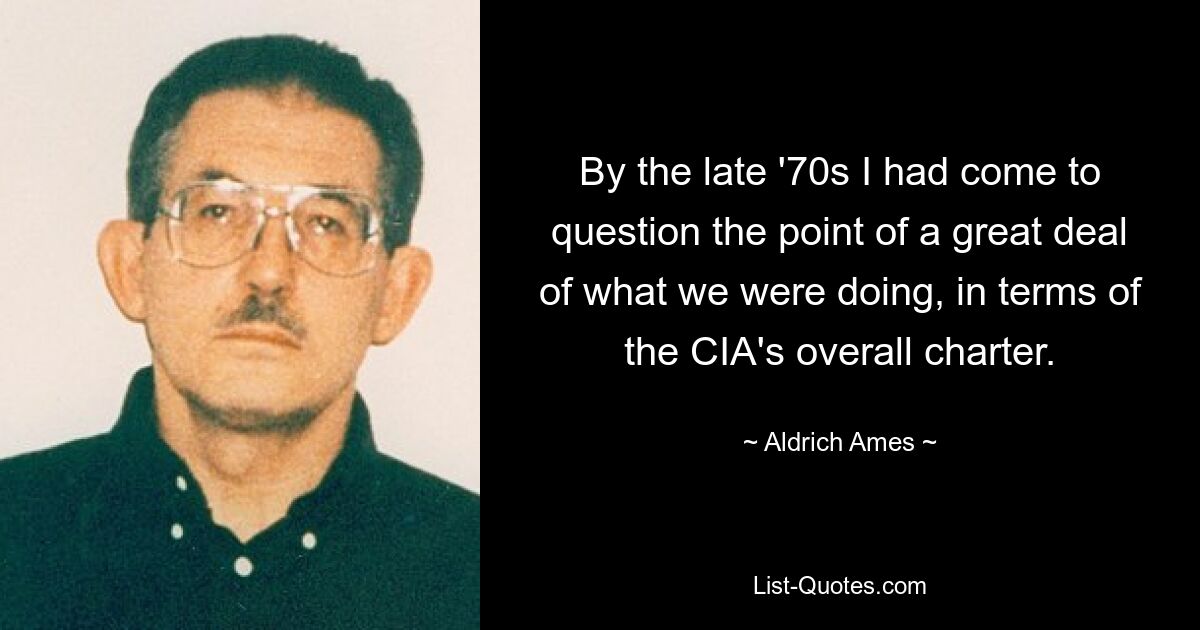 By the late '70s I had come to question the point of a great deal of what we were doing, in terms of the CIA's overall charter. — © Aldrich Ames