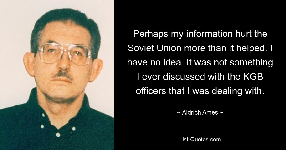 Perhaps my information hurt the Soviet Union more than it helped. I have no idea. It was not something I ever discussed with the KGB officers that I was dealing with. — © Aldrich Ames