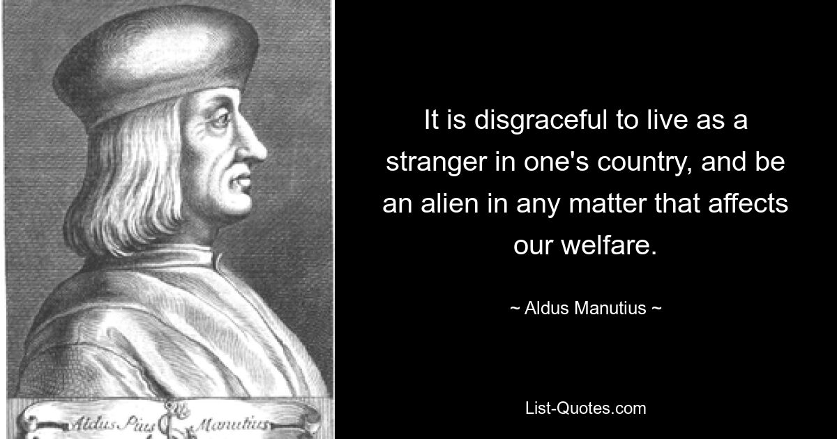 It is disgraceful to live as a stranger in one's country, and be an alien in any matter that affects our welfare. — © Aldus Manutius