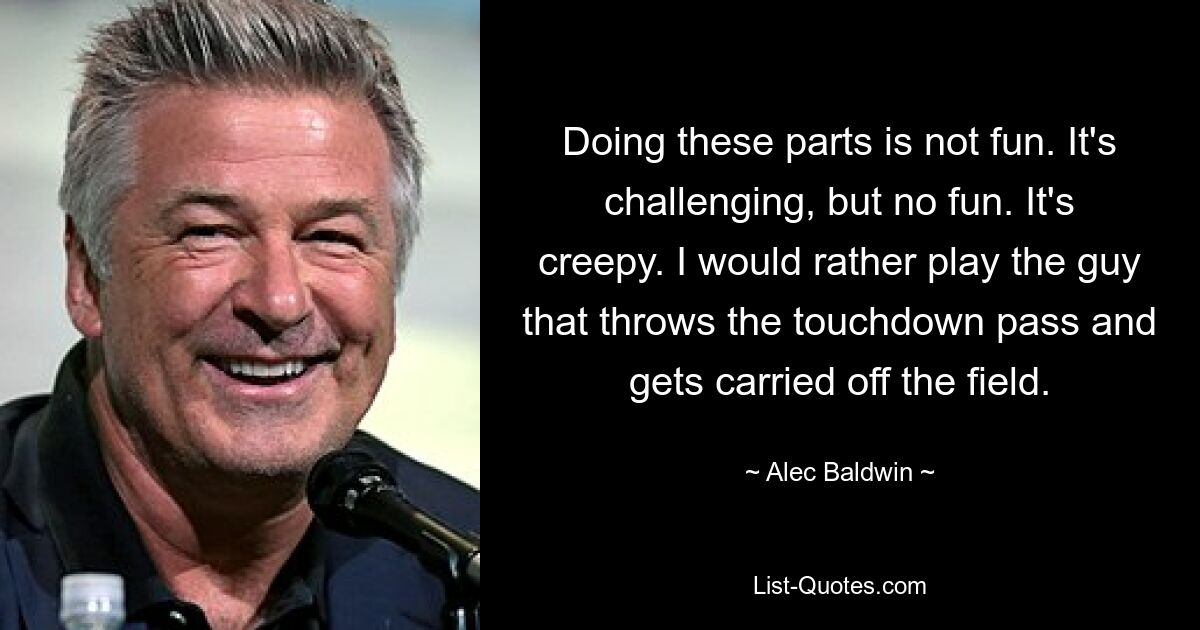 Doing these parts is not fun. It's challenging, but no fun. It's creepy. I would rather play the guy that throws the touchdown pass and gets carried off the field. — © Alec Baldwin