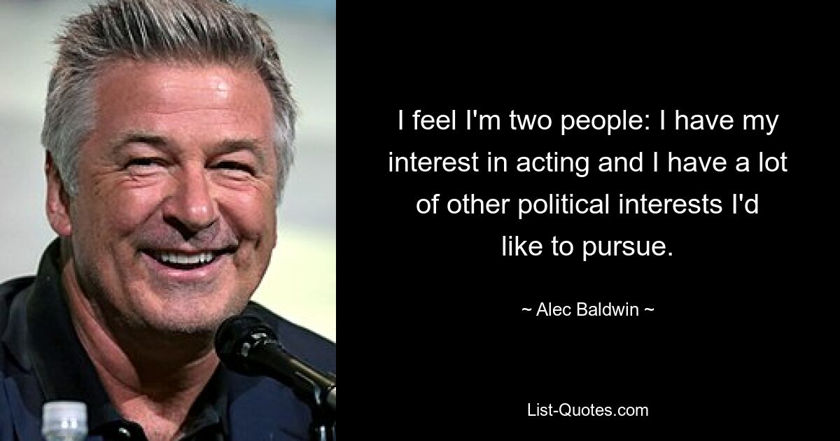 I feel I'm two people: I have my interest in acting and I have a lot of other political interests I'd like to pursue. — © Alec Baldwin