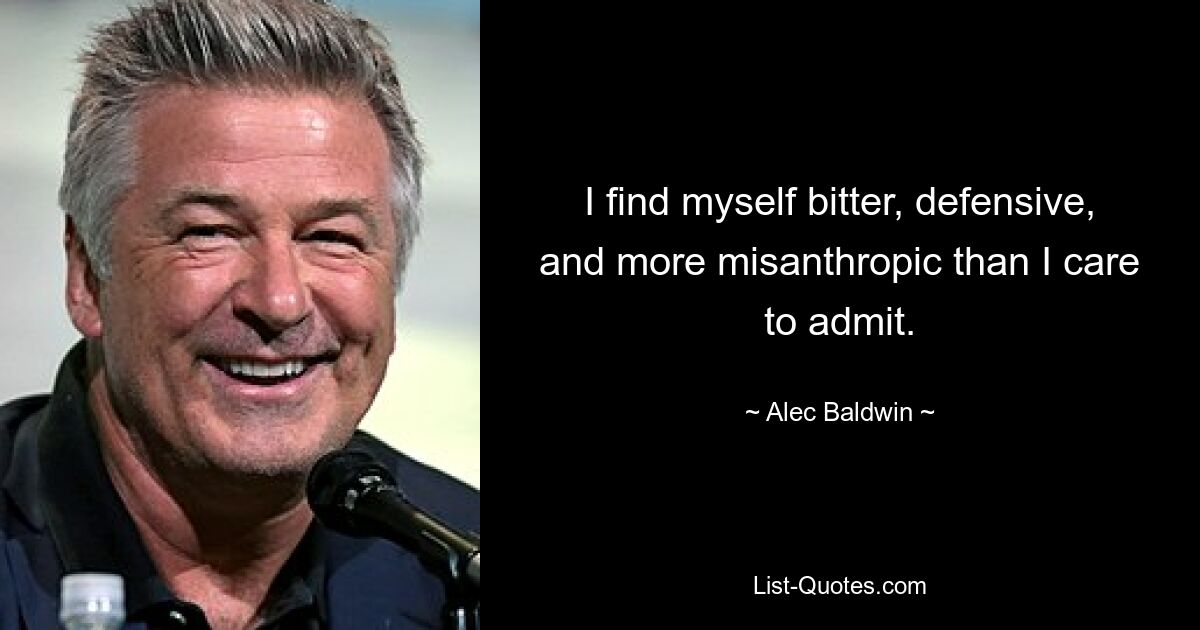 I find myself bitter, defensive, and more misanthropic than I care to admit. — © Alec Baldwin