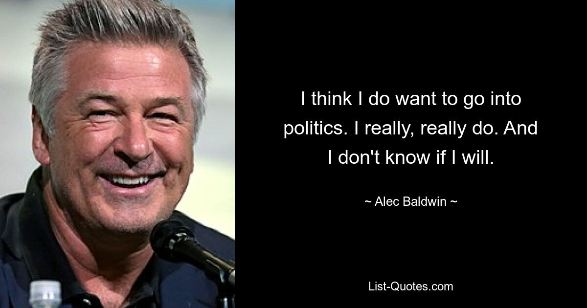 I think I do want to go into politics. I really, really do. And I don't know if I will. — © Alec Baldwin