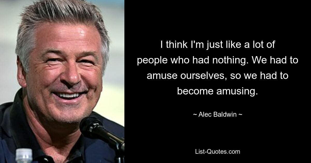 I think I'm just like a lot of people who had nothing. We had to amuse ourselves, so we had to become amusing. — © Alec Baldwin