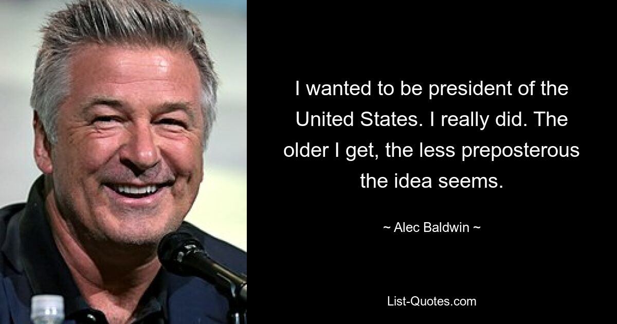 I wanted to be president of the United States. I really did. The older I get, the less preposterous the idea seems. — © Alec Baldwin