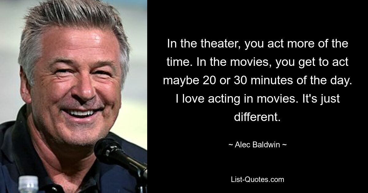 In the theater, you act more of the time. In the movies, you get to act maybe 20 or 30 minutes of the day. I love acting in movies. It's just different. — © Alec Baldwin