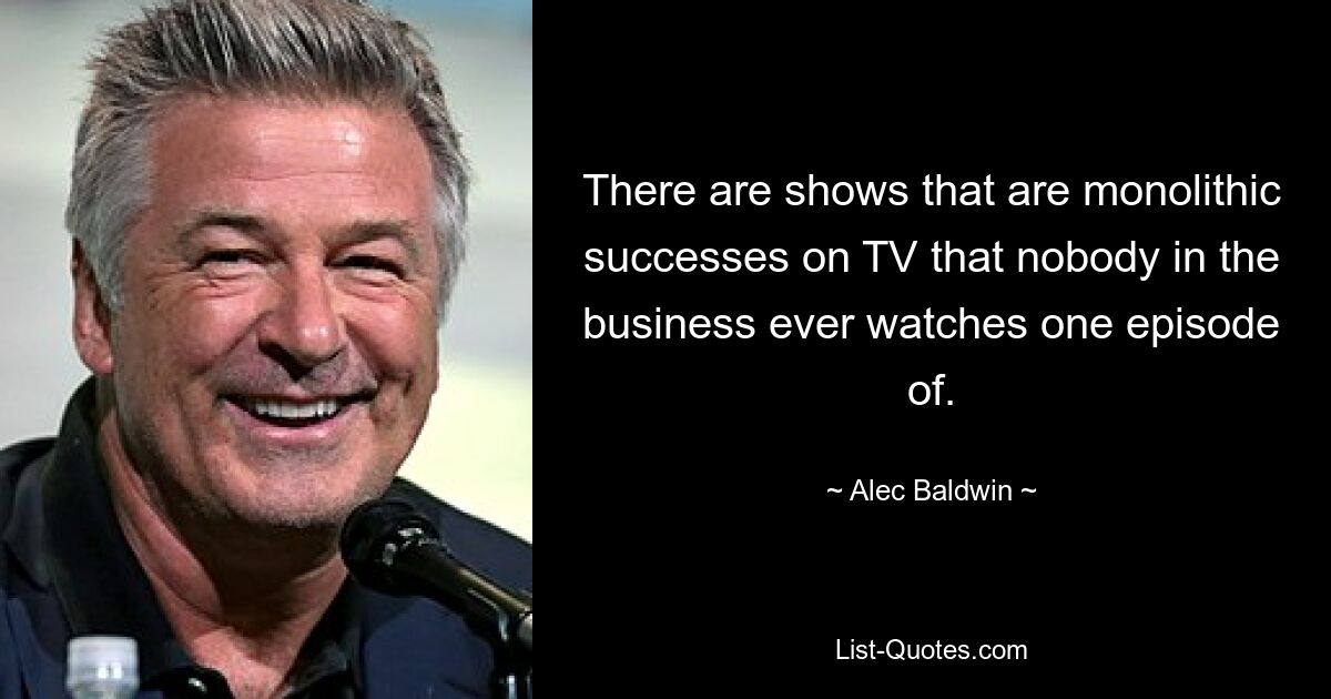 There are shows that are monolithic successes on TV that nobody in the business ever watches one episode of. — © Alec Baldwin