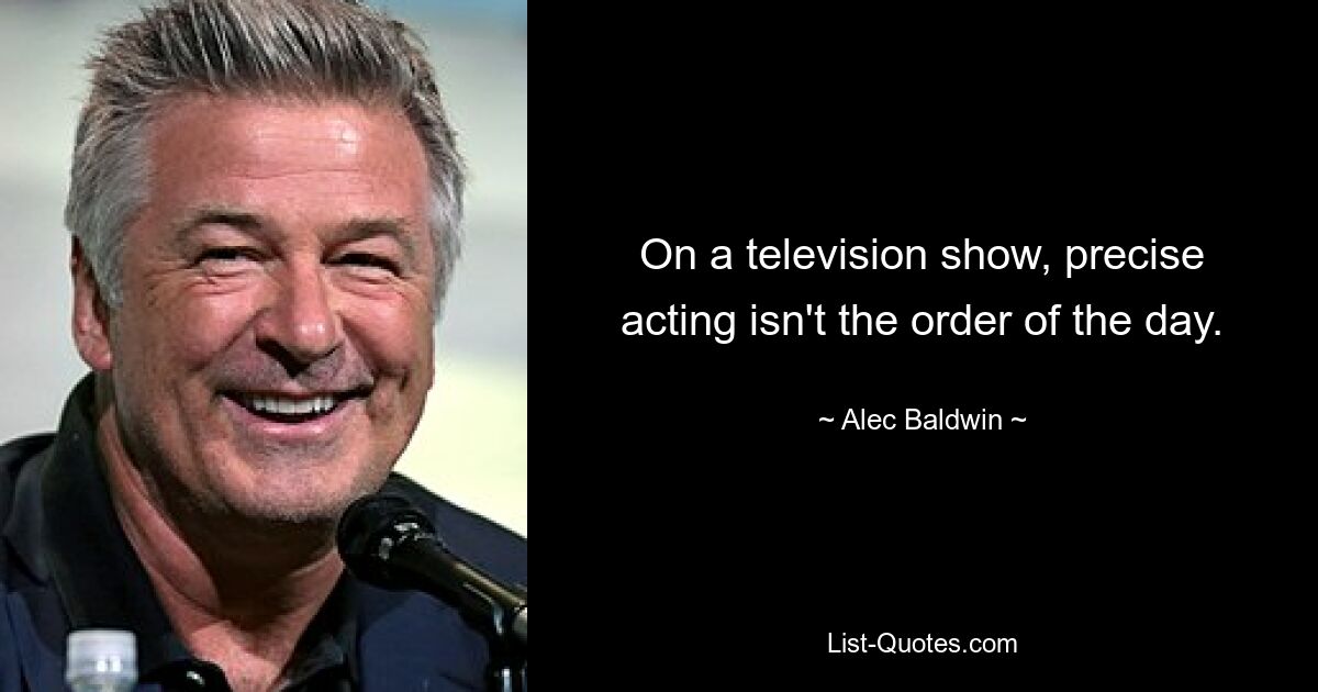 On a television show, precise acting isn't the order of the day. — © Alec Baldwin