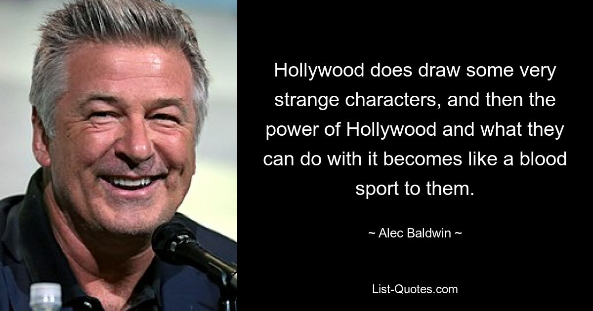 Hollywood does draw some very strange characters, and then the power of Hollywood and what they can do with it becomes like a blood sport to them. — © Alec Baldwin