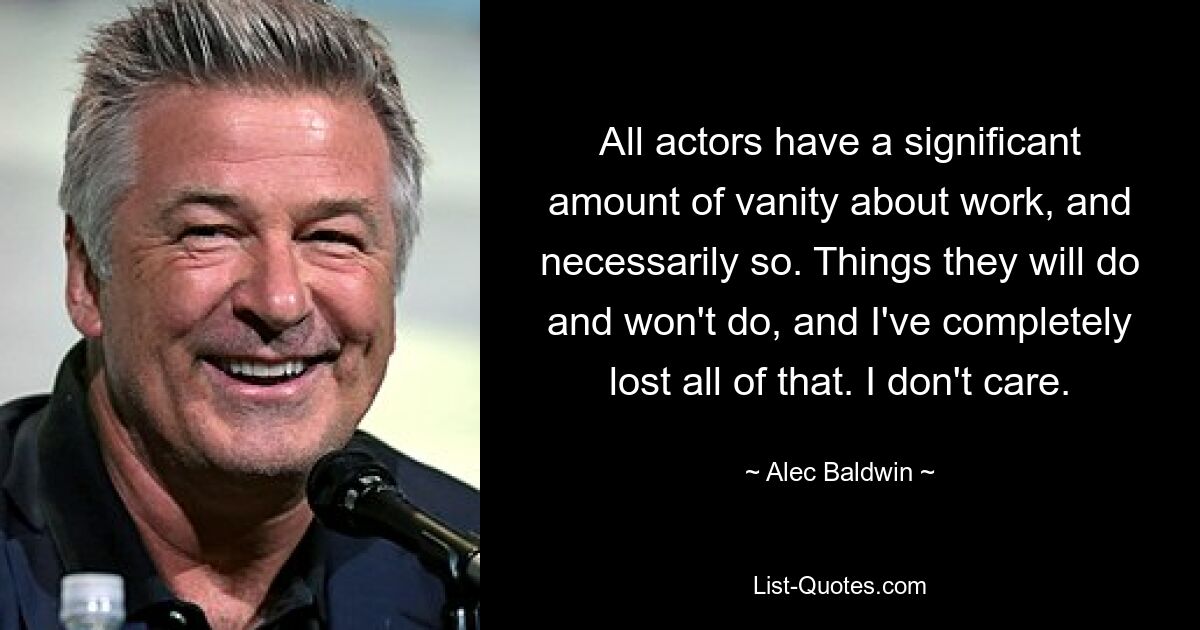 All actors have a significant amount of vanity about work, and necessarily so. Things they will do and won't do, and I've completely lost all of that. I don't care. — © Alec Baldwin