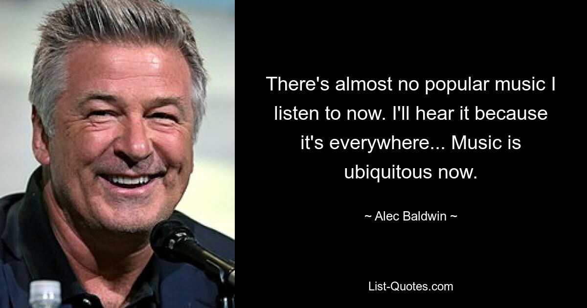 There's almost no popular music I listen to now. I'll hear it because it's everywhere... Music is ubiquitous now. — © Alec Baldwin