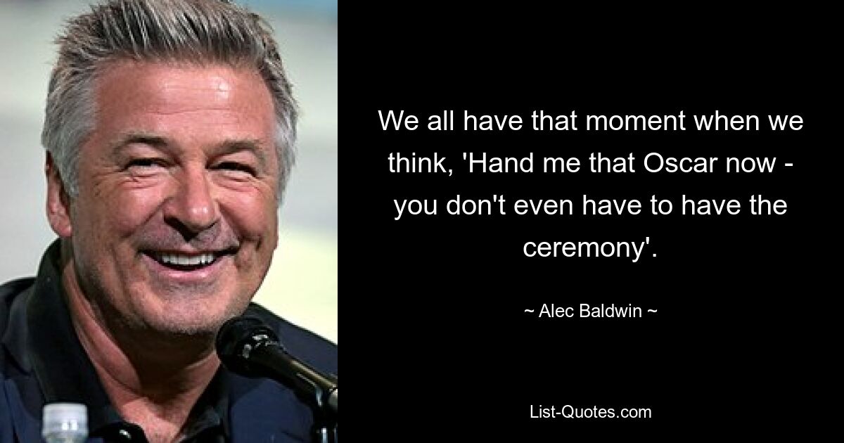 We all have that moment when we think, 'Hand me that Oscar now - you don't even have to have the ceremony'. — © Alec Baldwin