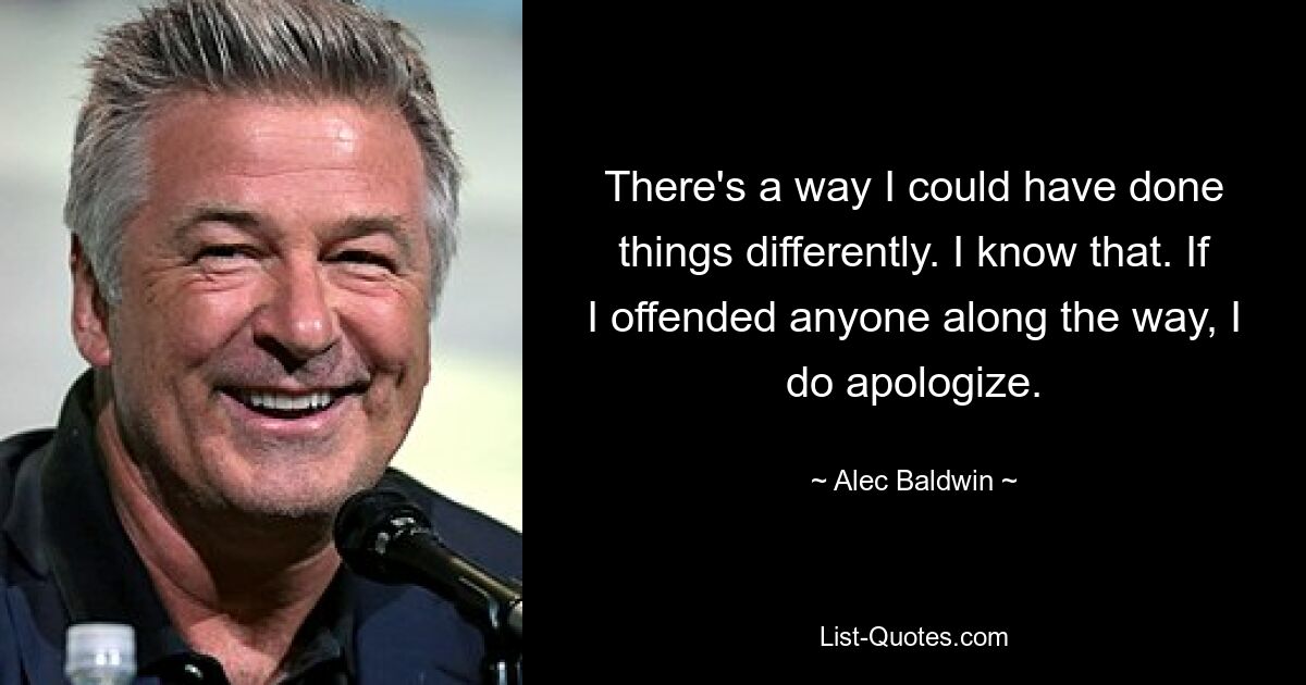 There's a way I could have done things differently. I know that. If I offended anyone along the way, I do apologize. — © Alec Baldwin