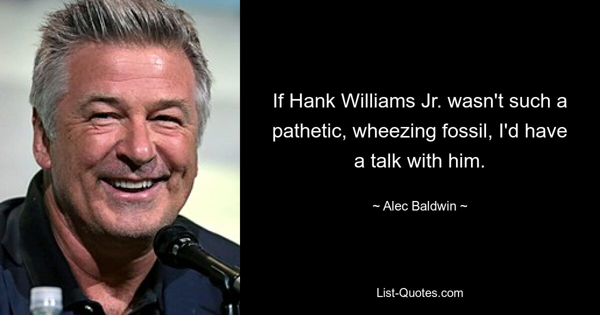 If Hank Williams Jr. wasn't such a pathetic, wheezing fossil, I'd have a talk with him. — © Alec Baldwin