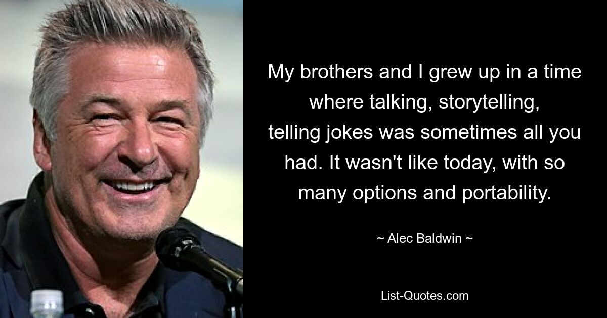 My brothers and I grew up in a time where talking, storytelling, telling jokes was sometimes all you had. It wasn't like today, with so many options and portability. — © Alec Baldwin