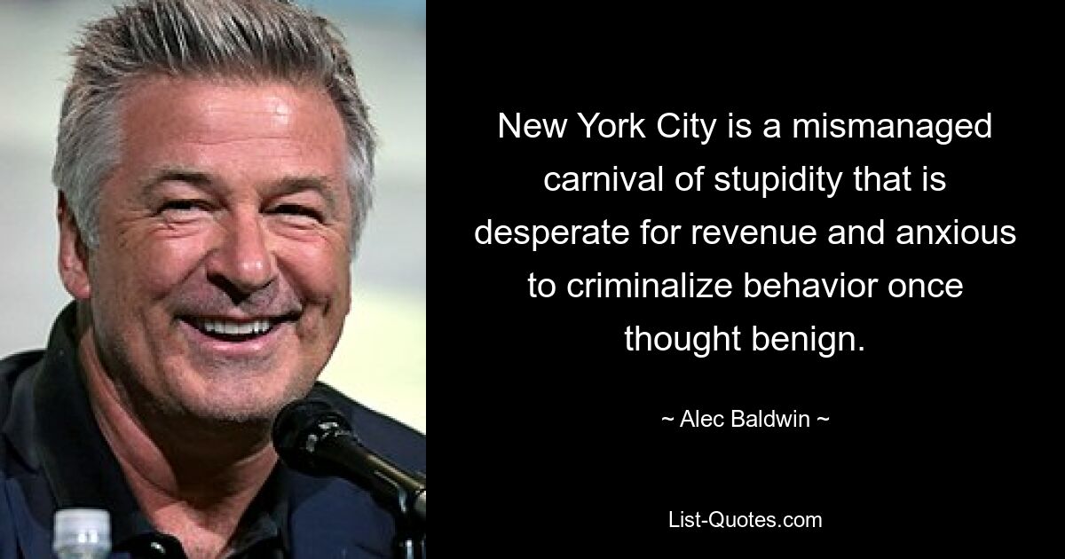 New York City is a mismanaged carnival of stupidity that is desperate for revenue and anxious to criminalize behavior once thought benign. — © Alec Baldwin