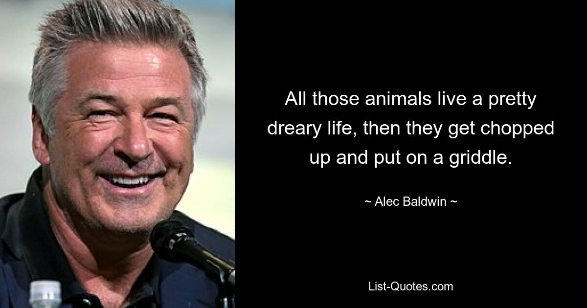 All those animals live a pretty dreary life, then they get chopped up and put on a griddle. — © Alec Baldwin