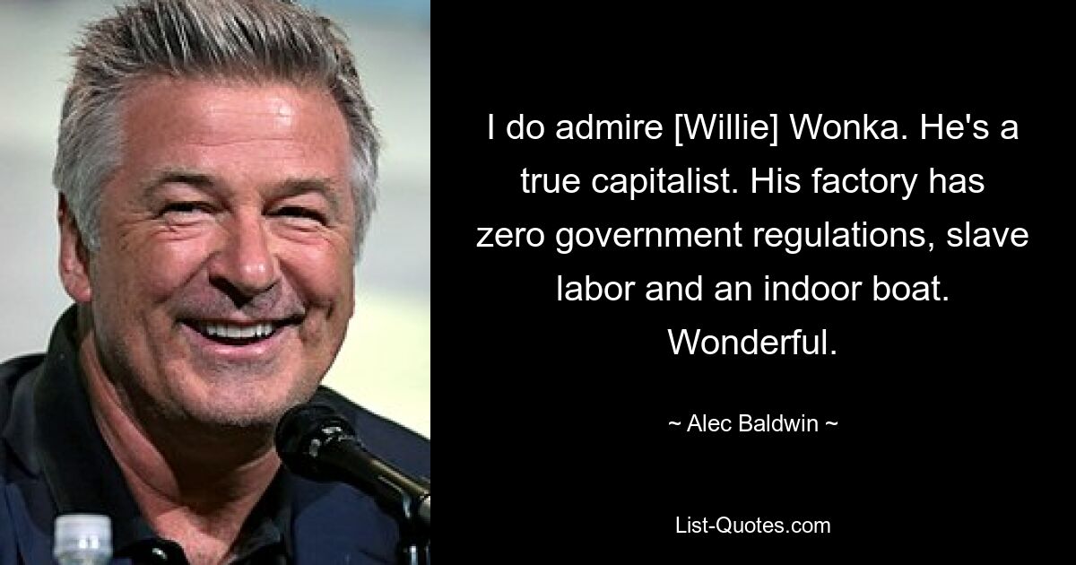 I do admire [Willie] Wonka. He's a true capitalist. His factory has zero government regulations, slave labor and an indoor boat. Wonderful. — © Alec Baldwin