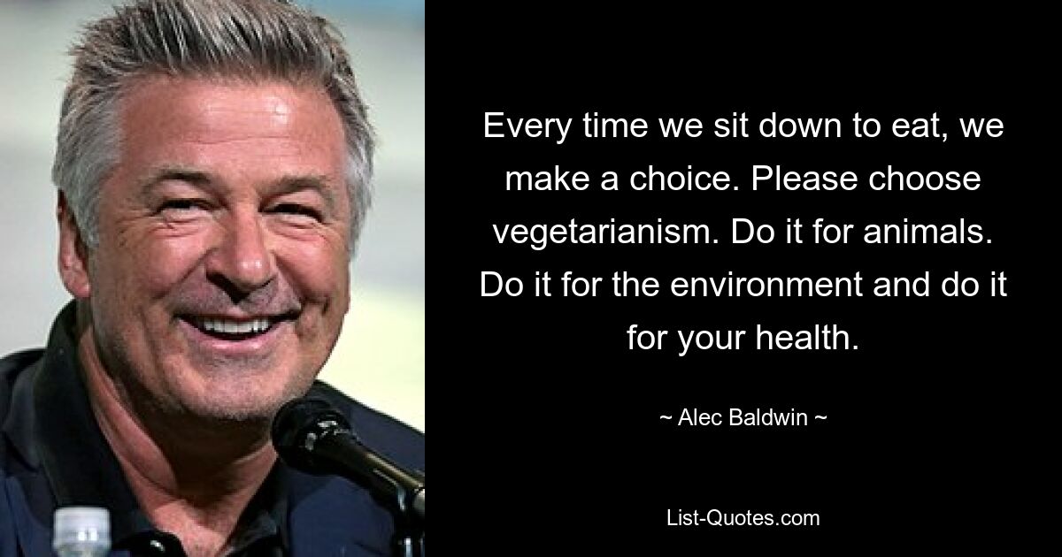 Every time we sit down to eat, we make a choice. Please choose vegetarianism. Do it for animals. Do it for the environment and do it for your health. — © Alec Baldwin