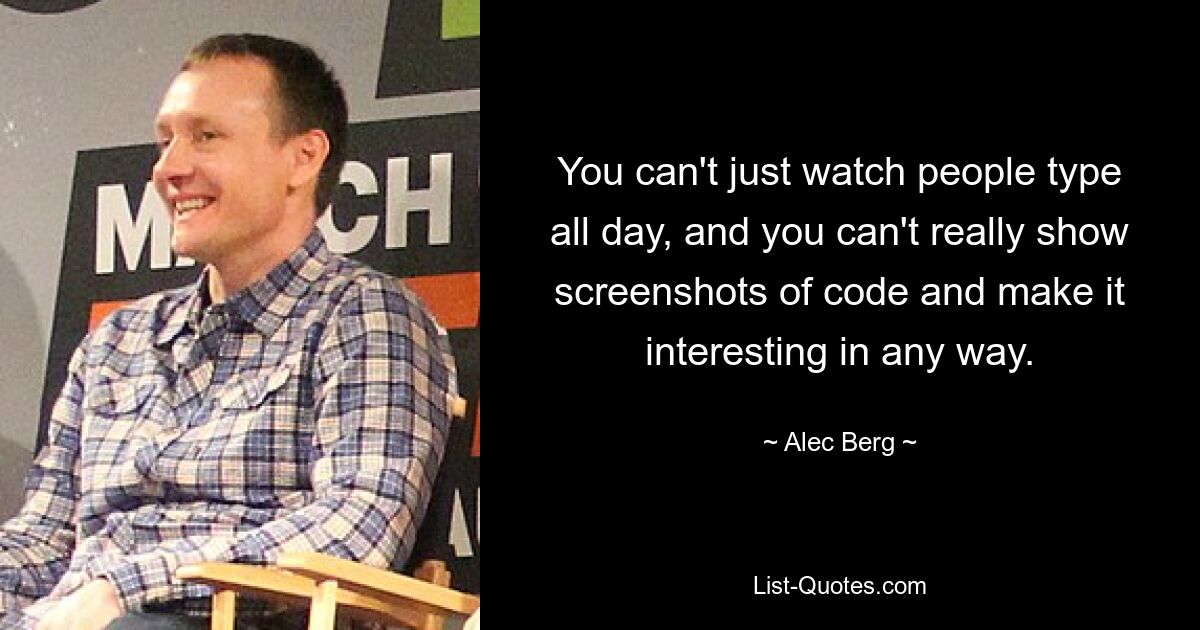 You can't just watch people type all day, and you can't really show screenshots of code and make it interesting in any way. — © Alec Berg