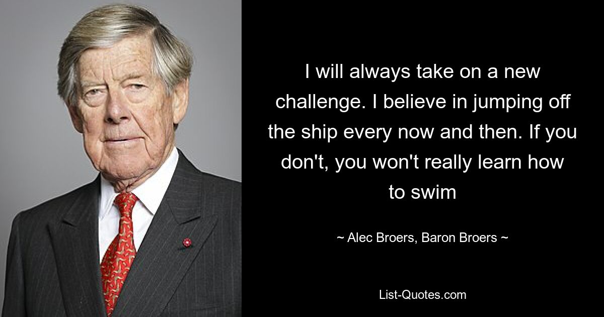 I will always take on a new challenge. I believe in jumping off the ship every now and then. If you don't, you won't really learn how to swim — © Alec Broers, Baron Broers