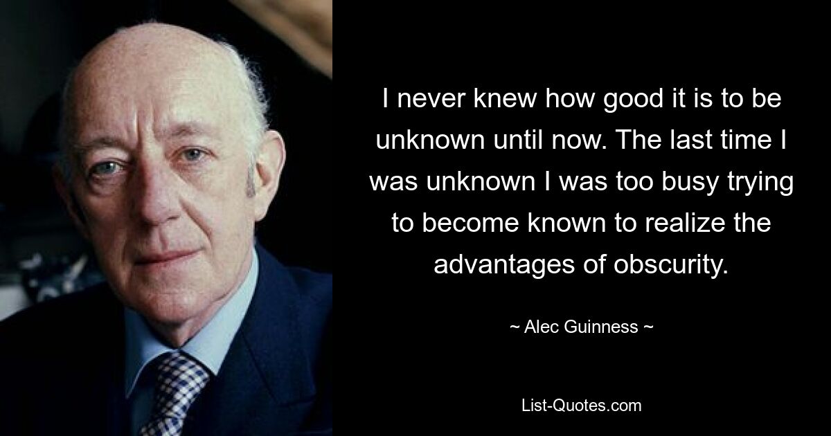 I never knew how good it is to be unknown until now. The last time I was unknown I was too busy trying to become known to realize the advantages of obscurity. — © Alec Guinness