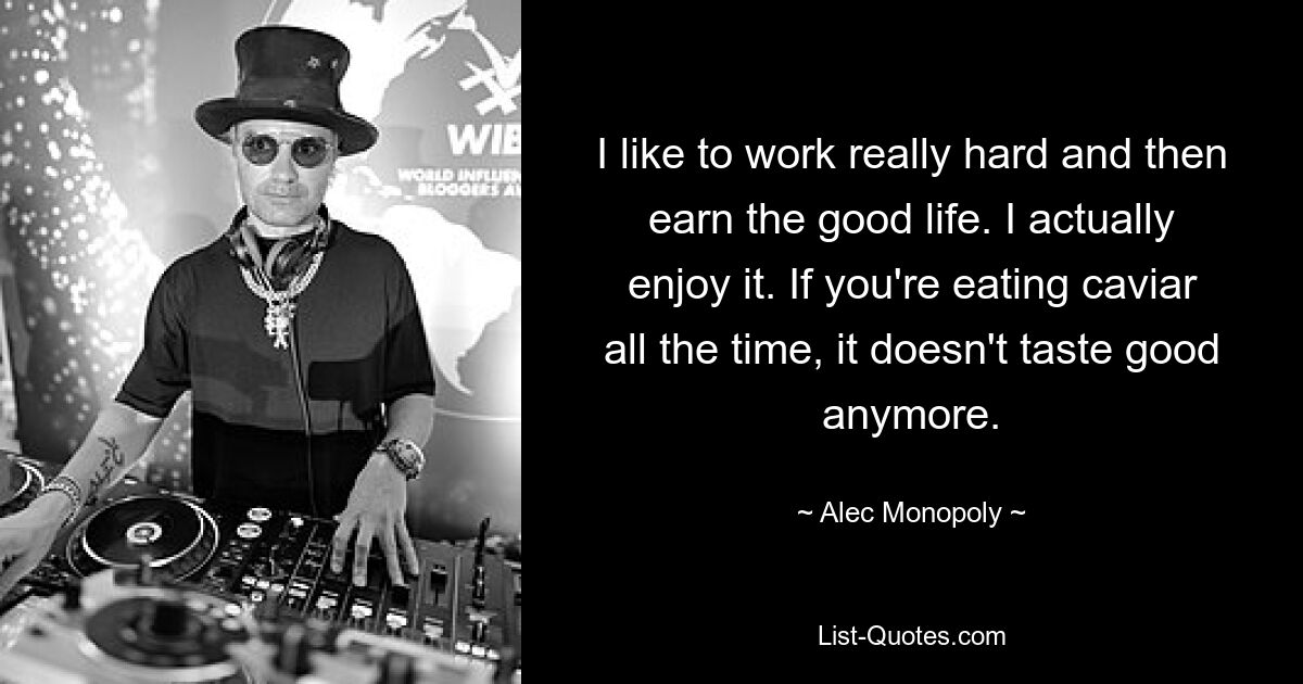 I like to work really hard and then earn the good life. I actually enjoy it. If you're eating caviar all the time, it doesn't taste good anymore. — © Alec Monopoly