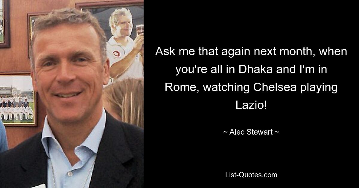 Ask me that again next month, when you're all in Dhaka and I'm in Rome, watching Chelsea playing Lazio! — © Alec Stewart