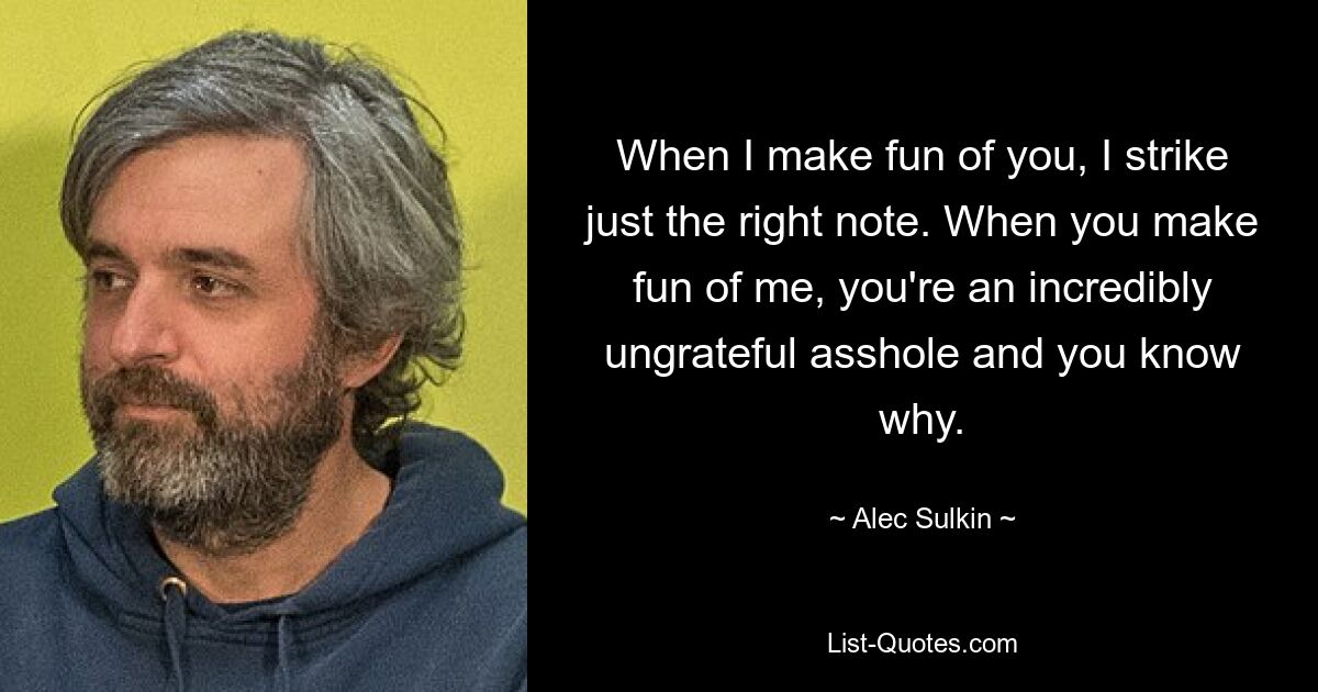 When I make fun of you, I strike just the right note. When you make fun of me, you're an incredibly ungrateful asshole and you know why. — © Alec Sulkin