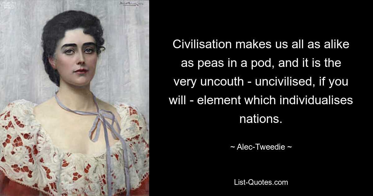 Civilisation makes us all as alike as peas in a pod, and it is the very uncouth - uncivilised, if you will - element which individualises nations. — © Alec-Tweedie