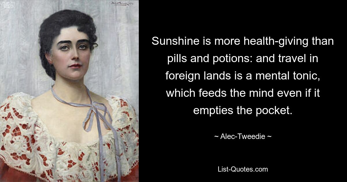 Sunshine is more health-giving than pills and potions: and travel in foreign lands is a mental tonic, which feeds the mind even if it empties the pocket. — © Alec-Tweedie