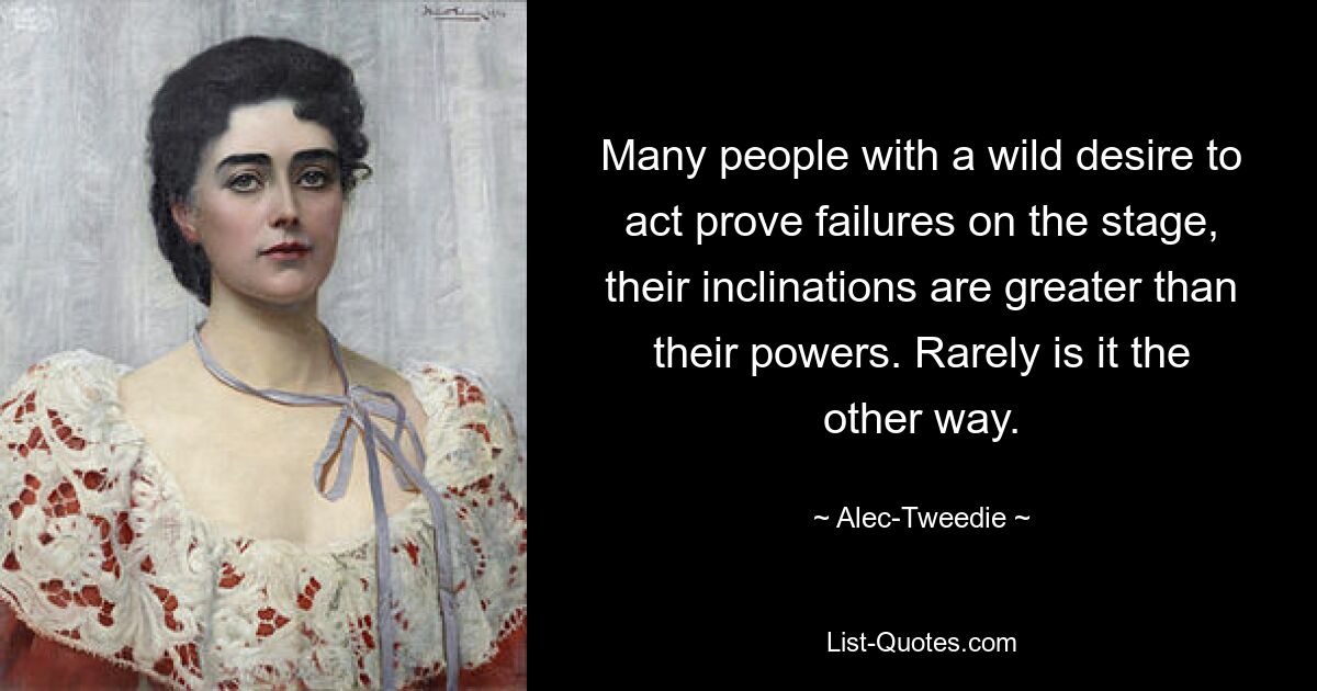 Many people with a wild desire to act prove failures on the stage, their inclinations are greater than their powers. Rarely is it the other way. — © Alec-Tweedie